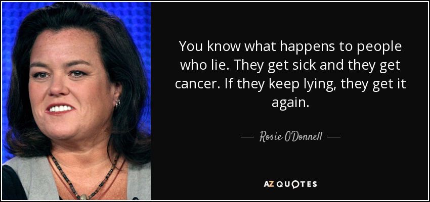 You know what happens to people who lie. They get sick and they get cancer. If they keep lying, they get it again. - Rosie O'Donnell