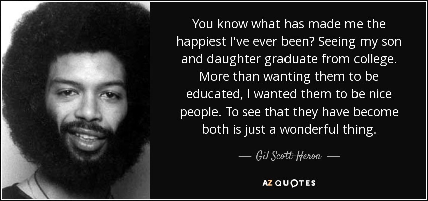 You know what has made me the happiest I've ever been? Seeing my son and daughter graduate from college. More than wanting them to be educated, I wanted them to be nice people. To see that they have become both is just a wonderful thing. - Gil Scott-Heron