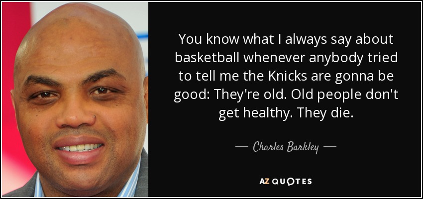 You know what I always say about basketball whenever anybody tried to tell me the Knicks are gonna be good: They're old. Old people don't get healthy. They die. - Charles Barkley