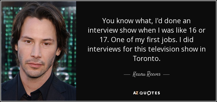 You know what, I'd done an interview show when I was like 16 or 17. One of my first jobs. I did interviews for this television show in Toronto. - Keanu Reeves