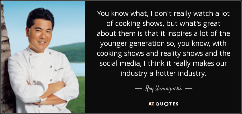 You know what, I don't really watch a lot of cooking shows, but what's great about them is that it inspires a lot of the younger generation so, you know, with cooking shows and reality shows and the social media, I think it really makes our industry a hotter industry. - Roy Yamaguchi