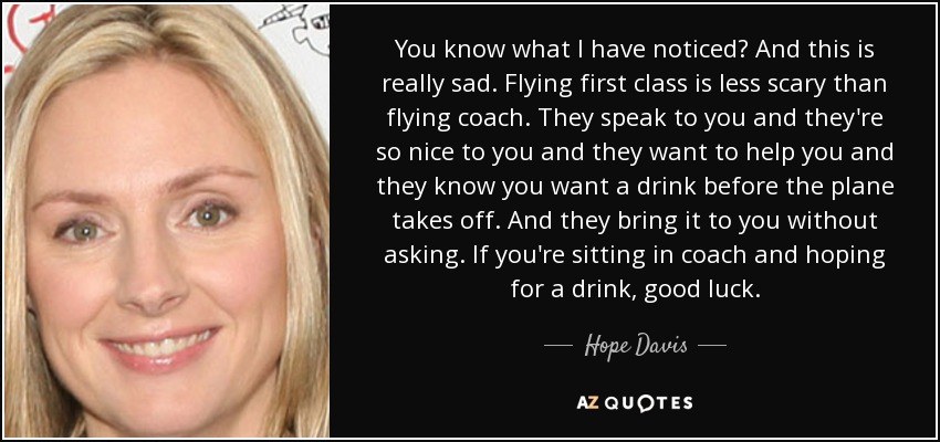 You know what I have noticed? And this is really sad. Flying first class is less scary than flying coach. They speak to you and they're so nice to you and they want to help you and they know you want a drink before the plane takes off. And they bring it to you without asking. If you're sitting in coach and hoping for a drink, good luck. - Hope Davis