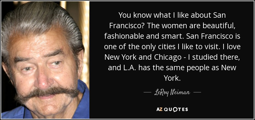 You know what I like about San Francisco? The women are beautiful, fashionable and smart. San Francisco is one of the only cities I like to visit. I love New York and Chicago - I studied there, and L.A. has the same people as New York. - LeRoy Neiman