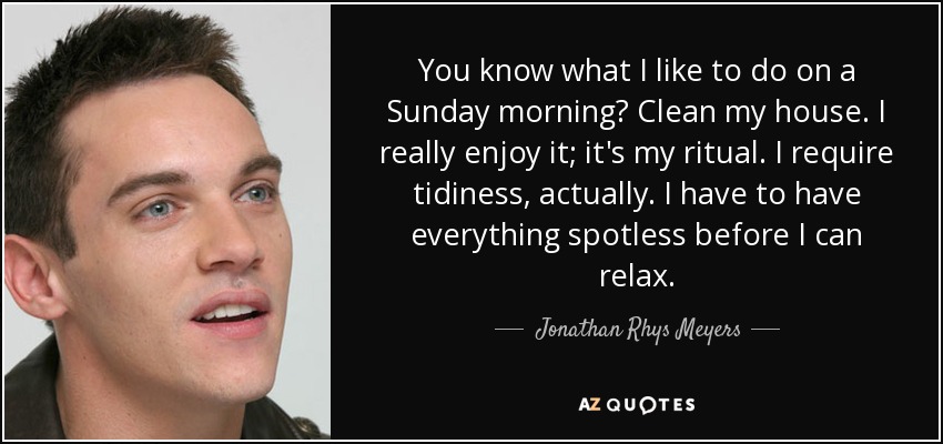 You know what I like to do on a Sunday morning? Clean my house. I really enjoy it; it's my ritual. I require tidiness, actually. I have to have everything spotless before I can relax. - Jonathan Rhys Meyers