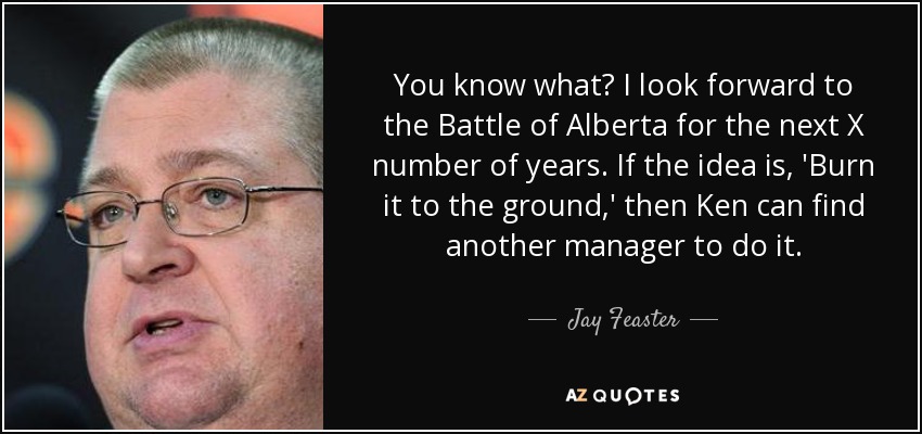 You know what? I look forward to the Battle of Alberta for the next X number of years. If the idea is, 'Burn it to the ground,' then Ken can find another manager to do it. - Jay Feaster