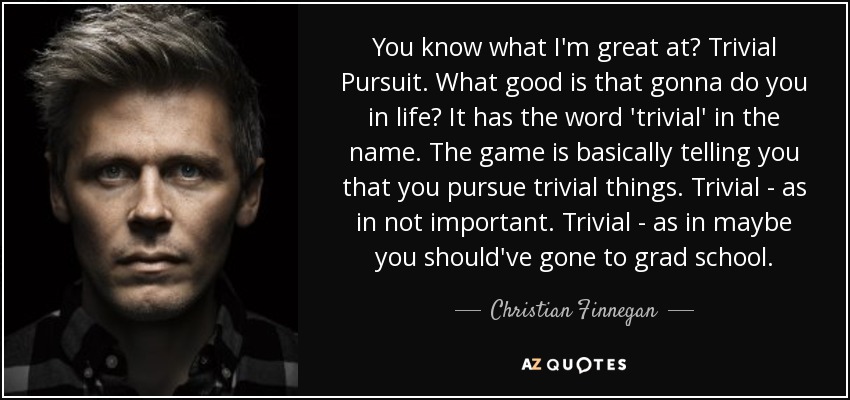 You know what I'm great at? Trivial Pursuit. What good is that gonna do you in life? It has the word 'trivial' in the name. The game is basically telling you that you pursue trivial things. Trivial - as in not important. Trivial - as in maybe you should've gone to grad school. - Christian Finnegan