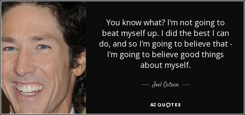 You know what? I'm not going to beat myself up. I did the best I can do, and so I'm going to believe that - I'm going to believe good things about myself. - Joel Osteen