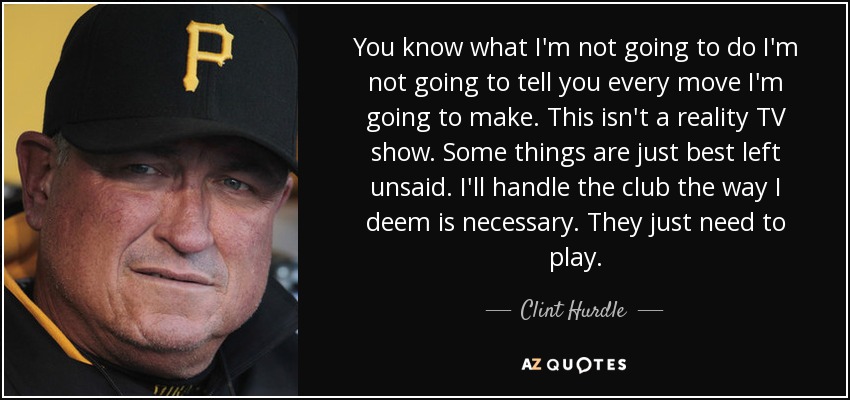 You know what I'm not going to do I'm not going to tell you every move I'm going to make. This isn't a reality TV show. Some things are just best left unsaid. I'll handle the club the way I deem is necessary. They just need to play. - Clint Hurdle