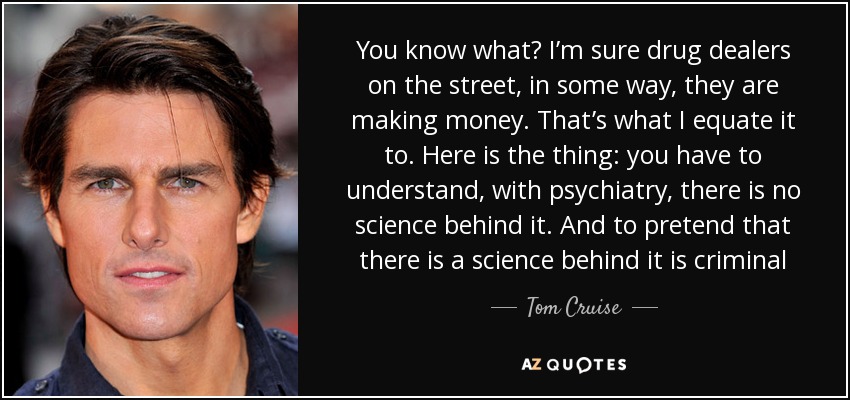 You know what? I’m sure drug dealers on the street, in some way, they are making money. That’s what I equate it to. Here is the thing: you have to understand, with psychiatry, there is no science behind it. And to pretend that there is a science behind it is criminal - Tom Cruise