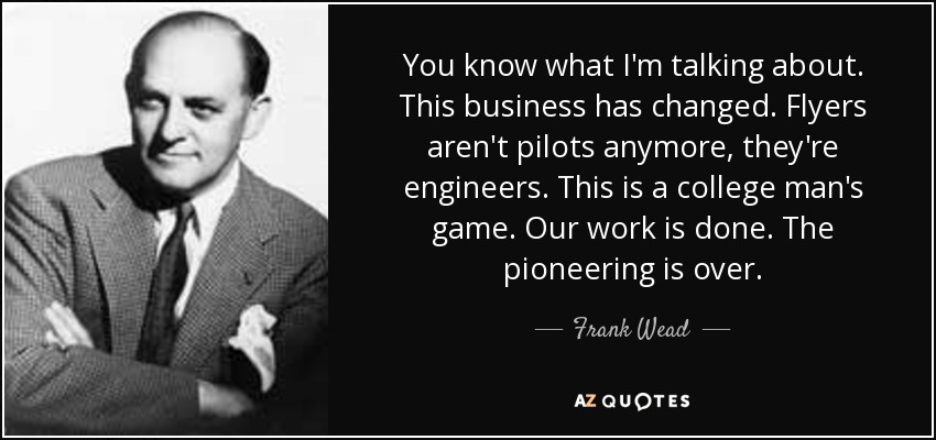 You know what I'm talking about. This business has changed. Flyers aren't pilots anymore, they're engineers. This is a college man's game. Our work is done. The pioneering is over. - Frank Wead