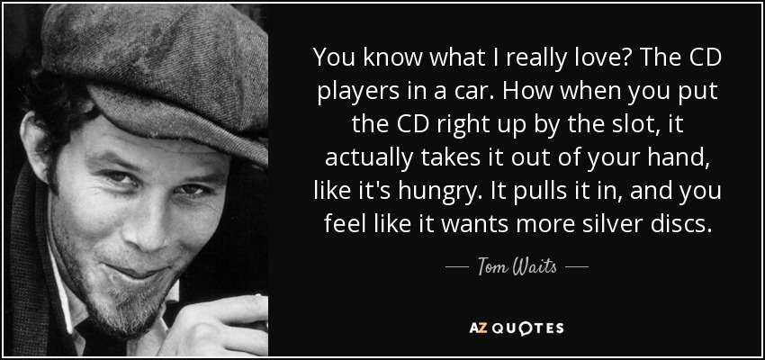 You know what I really love? The CD players in a car. How when you put the CD right up by the slot, it actually takes it out of your hand, like it's hungry. It pulls it in, and you feel like it wants more silver discs. - Tom Waits