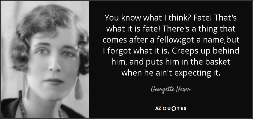 You know what I think? Fate! That's what it is fate! There's a thing that comes after a fellow:got a name,but I forgot what it is. Creeps up behind him, and puts him in the basket when he ain't expecting it. - Georgette Heyer
