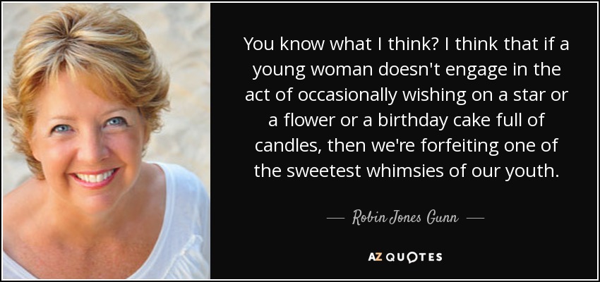 You know what I think? I think that if a young woman doesn't engage in the act of occasionally wishing on a star or a flower or a birthday cake full of candles, then we're forfeiting one of the sweetest whimsies of our youth. - Robin Jones Gunn