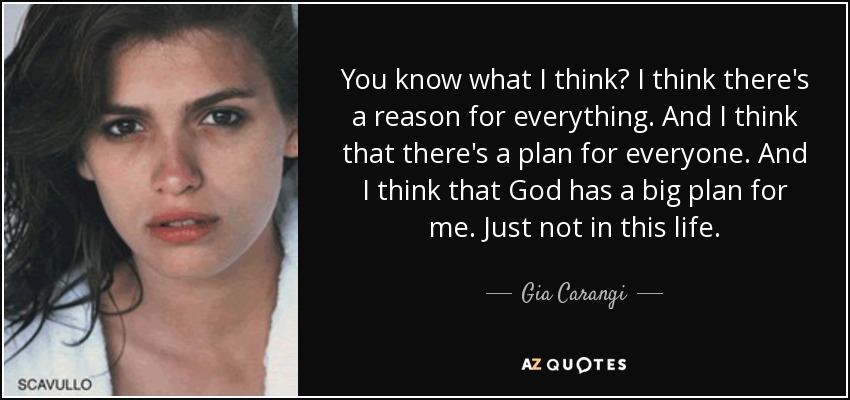 You know what I think? I think there's a reason for everything. And I think that there's a plan for everyone. And I think that God has a big plan for me. Just not in this life. - Gia Carangi