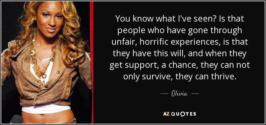You know what I've seen? Is that people who have gone through unfair, horrific experiences, is that they have this will, and when they get support, a chance, they can not only survive, they can thrive. - Olivia