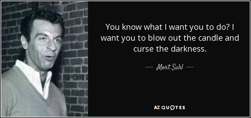 You know what I want you to do? I want you to blow out the candle and curse the darkness. - Mort Sahl