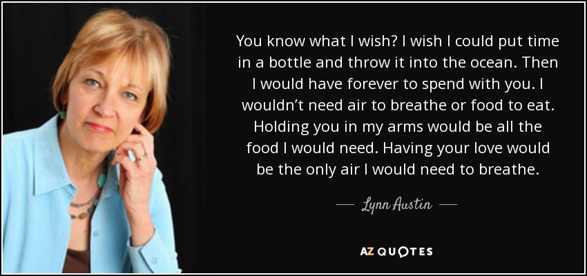 You know what I wish? I wish I could put time in a bottle and throw it into the ocean. Then I would have forever to spend with you. I wouldn’t need air to breathe or food to eat. Holding you in my arms would be all the food I would need. Having your love would be the only air I would need to breathe. - Lynn Austin