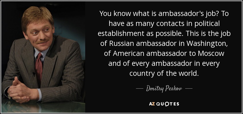 You know what is ambassador's job? To have as many contacts in political establishment as possible. This is the job of Russian ambassador in Washington, of American ambassador to Moscow and of every ambassador in every country of the world. - Dmitry Peskov