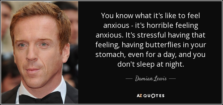 You know what it's like to feel anxious - it's horrible feeling anxious. It's stressful having that feeling, having butterflies in your stomach, even for a day, and you don't sleep at night. - Damian Lewis