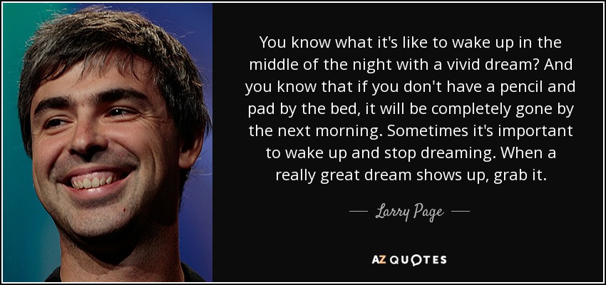 You know what it's like to wake up in the middle of the night with a vivid dream? And you know that if you don't have a pencil and pad by the bed, it will be completely gone by the next morning. Sometimes it's important to wake up and stop dreaming. When a really great dream shows up, grab it. - Larry Page