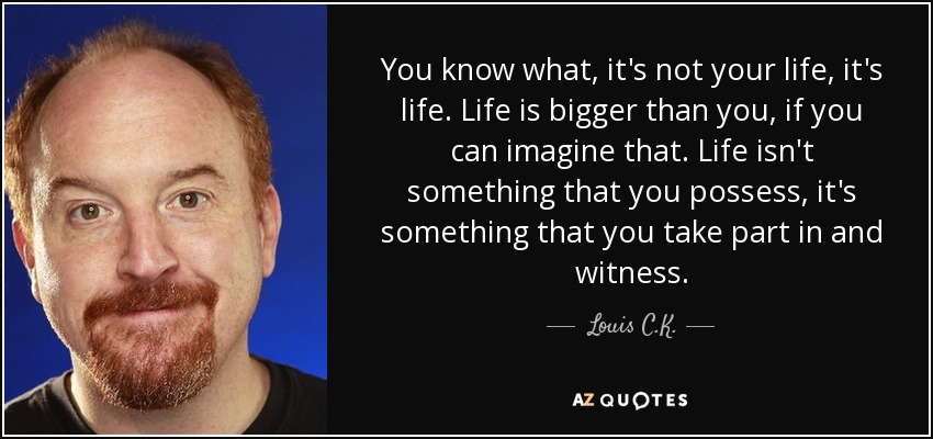 You know what, it's not your life, it's life. Life is bigger than you, if you can imagine that. Life isn't something that you possess, it's something that you take part in and witness. - Louis C. K.