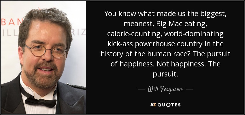 You know what made us the biggest, meanest, Big Mac eating, calorie-counting, world-dominating kick-ass powerhouse country in the history of the human race? The pursuit of happiness. Not happiness. The pursuit. - Will Ferguson