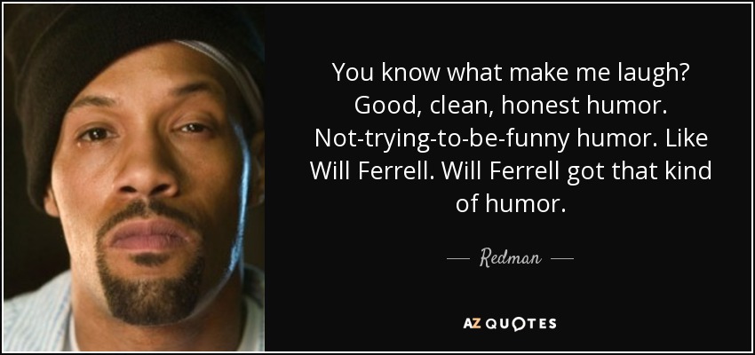 You know what make me laugh? Good, clean, honest humor. Not-trying-to-be-funny humor. Like Will Ferrell. Will Ferrell got that kind of humor. - Redman