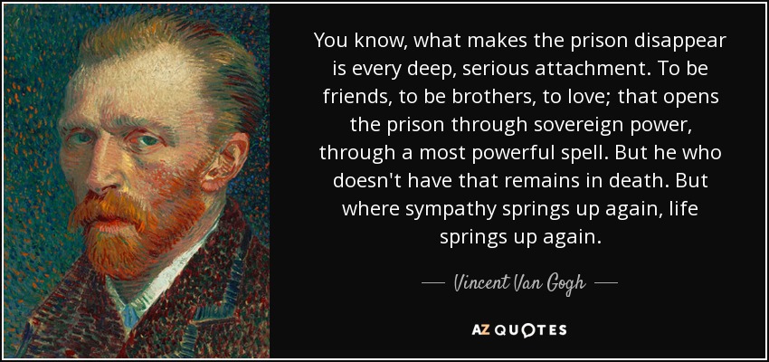 You know, what makes the prison disappear is every deep, serious attachment. To be friends, to be brothers, to love; that opens the prison through sovereign power, through a most powerful spell. But he who doesn't have that remains in death. But where sympathy springs up again, life springs up again. - Vincent Van Gogh