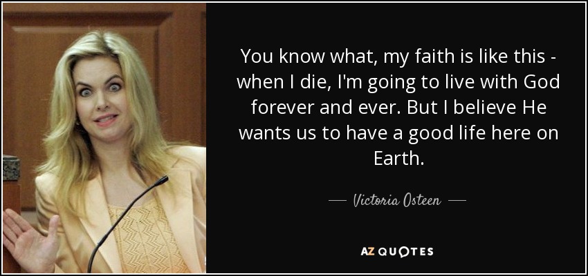 You know what, my faith is like this - when I die, I'm going to live with God forever and ever. But I believe He wants us to have a good life here on Earth. - Victoria Osteen