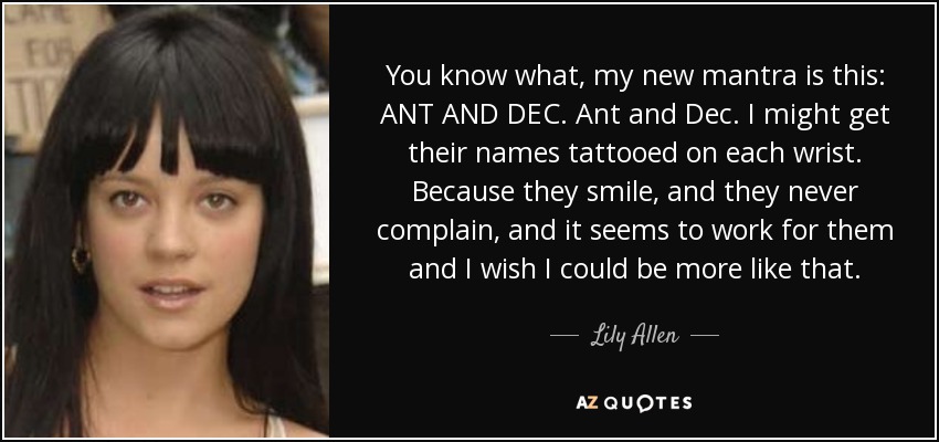 You know what, my new mantra is this: ANT AND DEC. Ant and Dec. I might get their names tattooed on each wrist. Because they smile, and they never complain, and it seems to work for them and I wish I could be more like that. - Lily Allen