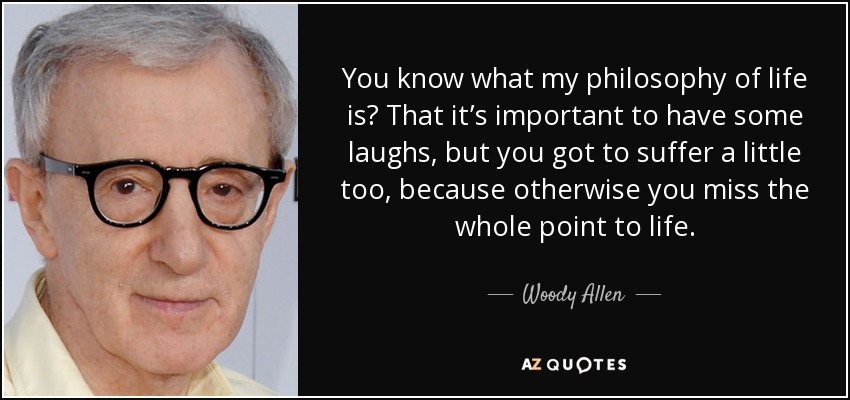 You know what my philosophy of life is? That it’s important to have some laughs, but you got to suffer a little too, because otherwise you miss the whole point to life. - Woody Allen