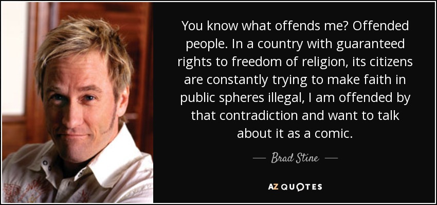 You know what offends me? Offended people. In a country with guaranteed rights to freedom of religion, its citizens are constantly trying to make faith in public spheres illegal, I am offended by that contradiction and want to talk about it as a comic. - Brad Stine