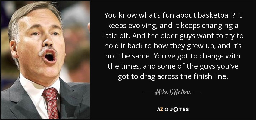 You know what's fun about basketball? It keeps evolving, and it keeps changing a little bit. And the older guys want to try to hold it back to how they grew up, and it's not the same. You've got to change with the times, and some of the guys you've got to drag across the finish line. - Mike D'Antoni