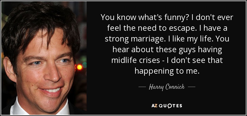 You know what's funny? I don't ever feel the need to escape. I have a strong marriage. I like my life. You hear about these guys having midlife crises - I don't see that happening to me. - Harry Connick, Jr.