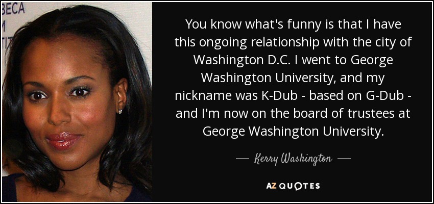You know what's funny is that I have this ongoing relationship with the city of Washington D.C. I went to George Washington University, and my nickname was K-Dub - based on G-Dub - and I'm now on the board of trustees at George Washington University. - Kerry Washington