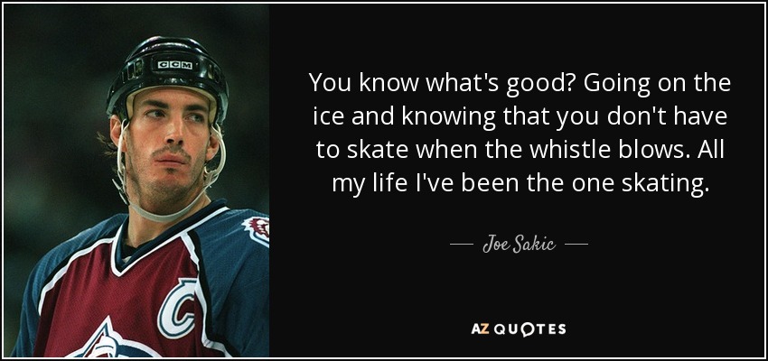 You know what's good? Going on the ice and knowing that you don't have to skate when the whistle blows. All my life I've been the one skating. - Joe Sakic