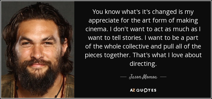 You know what's it's changed is my appreciate for the art form of making cinema. I don't want to act as much as I want to tell stories. I want to be a part of the whole collective and pull all of the pieces together. That's what I love about directing. - Jason Momoa