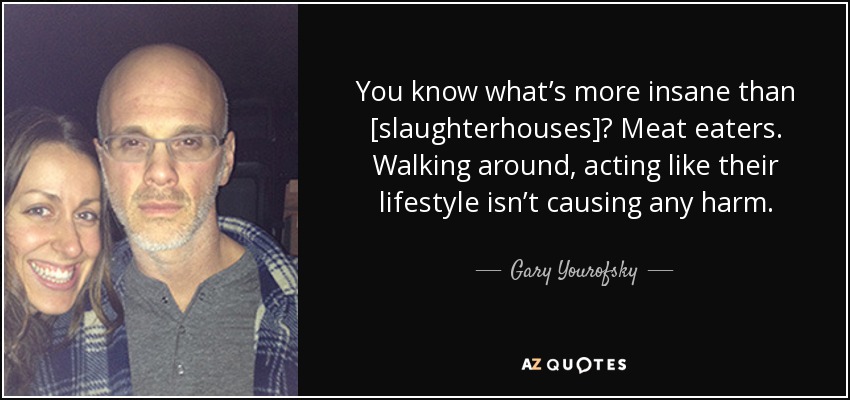 You know what’s more insane than [slaughterhouses]? Meat eaters. Walking around, acting like their lifestyle isn’t causing any harm. - Gary Yourofsky
