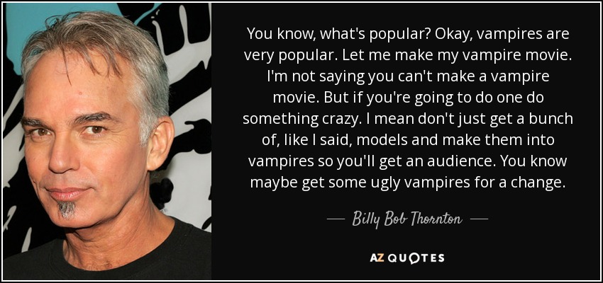You know, what's popular? Okay, vampires are very popular. Let me make my vampire movie. I'm not saying you can't make a vampire movie. But if you're going to do one do something crazy. I mean don't just get a bunch of, like I said, models and make them into vampires so you'll get an audience. You know maybe get some ugly vampires for a change. - Billy Bob Thornton