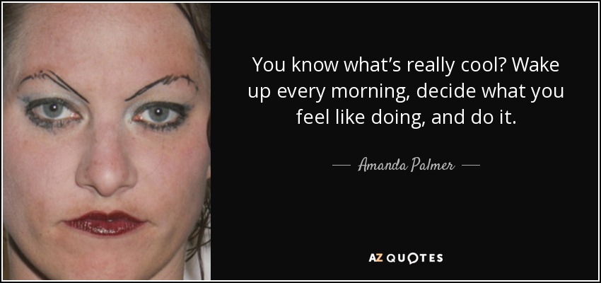 You know what’s really cool? Wake up every morning, decide what you feel like doing, and do it. - Amanda Palmer
