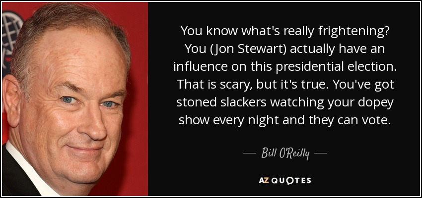 You know what's really frightening? You (Jon Stewart) actually have an influence on this presidential election. That is scary, but it's true. You've got stoned slackers watching your dopey show every night and they can vote. - Bill O'Reilly