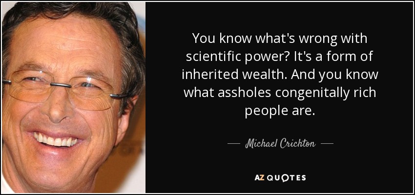 You know what's wrong with scientific power? It's a form of inherited wealth. And you know what assholes congenitally rich people are. - Michael Crichton