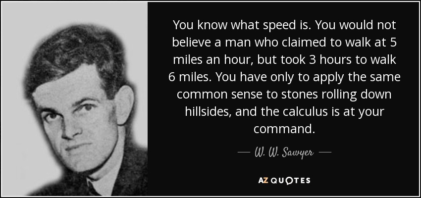 You know what speed is. You would not believe a man who claimed to walk at 5 miles an hour, but took 3 hours to walk 6 miles. You have only to apply the same common sense to stones rolling down hillsides, and the calculus is at your command. - W. W. Sawyer