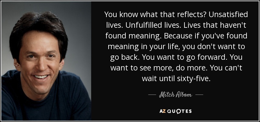 You know what that reflects? Unsatisfied lives. Unfulfilled lives. Lives that haven't found meaning . Because if you've found meaning in your life, you don't want to go back. You want to go forward. You want to see more, do more. You can't wait until sixty-five. - Mitch Albom