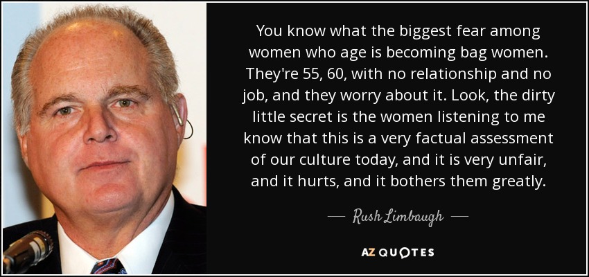 You know what the biggest fear among women who age is becoming bag women. They're 55, 60, with no relationship and no job, and they worry about it. Look, the dirty little secret is the women listening to me know that this is a very factual assessment of our culture today, and it is very unfair, and it hurts, and it bothers them greatly. - Rush Limbaugh