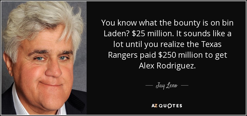You know what the bounty is on bin Laden? $25 million. It sounds like a lot until you realize the Texas Rangers paid $250 million to get Alex Rodriguez. - Jay Leno