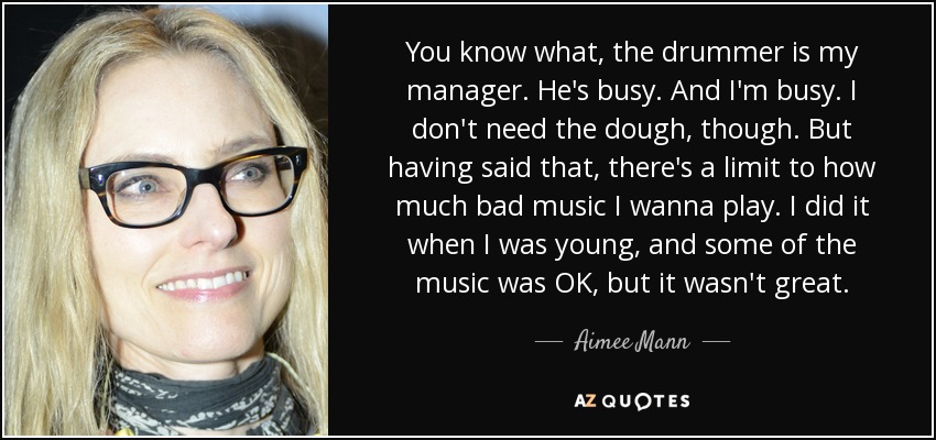 You know what, the drummer is my manager. He's busy. And I'm busy. I don't need the dough, though. But having said that, there's a limit to how much bad music I wanna play. I did it when I was young, and some of the music was OK, but it wasn't great. - Aimee Mann