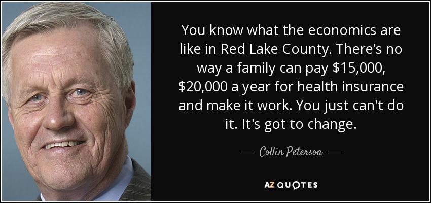 You know what the economics are like in Red Lake County. There's no way a family can pay $15,000, $20,000 a year for health insurance and make it work. You just can't do it. It's got to change. - Collin Peterson