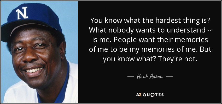You know what the hardest thing is? What nobody wants to understand -- is me. People want their memories of me to be my memories of me. But you know what? They're not. - Hank Aaron