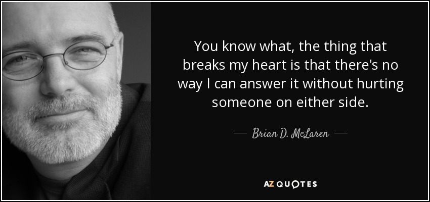 You know what, the thing that breaks my heart is that there's no way I can answer it without hurting someone on either side. - Brian D. McLaren